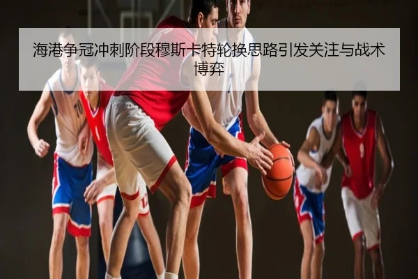 海港争冠冲刺阶段穆斯卡特轮换思路引发关注与战术博弈