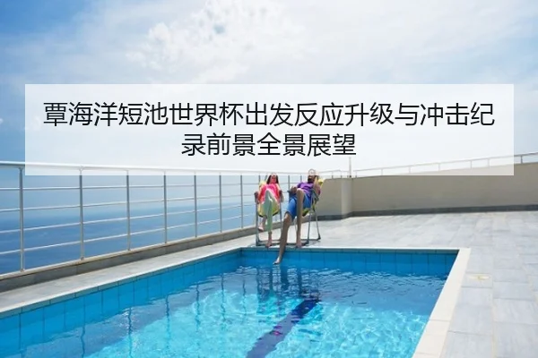 覃海洋短池世界杯出发反应升级与冲击纪录前景全景展望